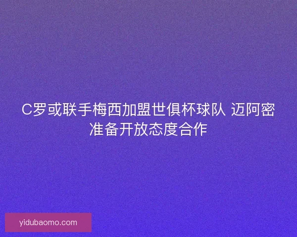 C罗或联手梅西加盟世俱杯球队 迈阿密准备开放态度合作