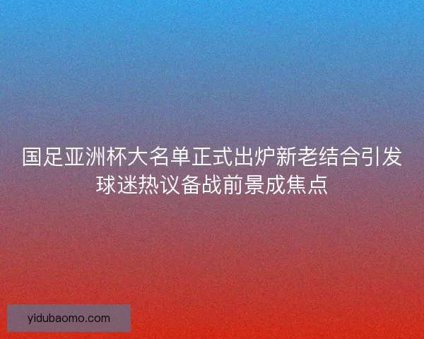 国足亚洲杯大名单正式出炉新老结合引发球迷热议备战前景成焦点