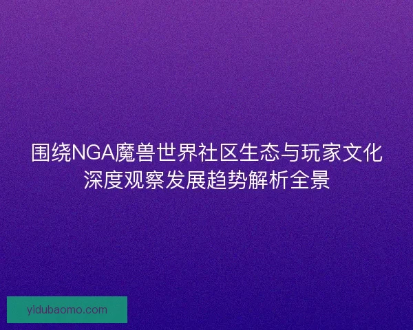 围绕NGA魔兽世界社区生态与玩家文化深度观察发展趋势解析全景