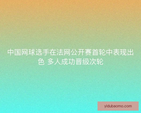 中国网球选手在法网公开赛首轮中表现出色 多人成功晋级次轮